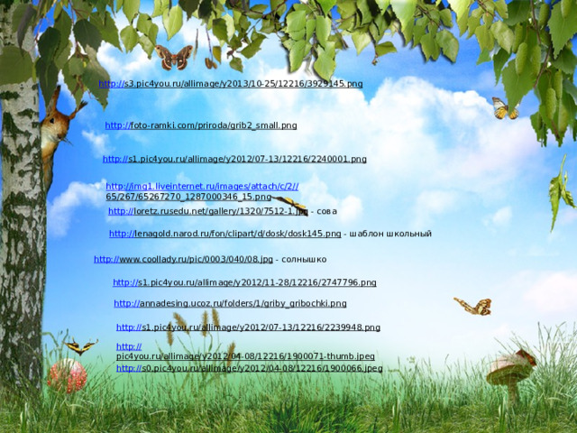 http:// s3.pic4you.ru/allimage/y2013/10-25/12216/3929145.png  http:// foto-ramki.com/priroda/grib2_small.png  http:// s1.pic4you.ru/allimage/y2012/07-13/12216/2240001.png  http://img1.liveinternet.ru/images/attach/c/2// 65/267/65267270_1287000346_15.png  http:// loretz.rusedu.net/gallery/1320/7512-1.jpg  - сова http:// lenagold.narod.ru/fon/clipart/d/dosk/dosk145.png  - шаблон школьный http:// www.coollady.ru/pic/0003/040/08.jpg  - солнышко http:// s1.pic4you.ru/allimage/y2012/11-28/12216/2747796.png  http:// annadesing.ucoz.ru/folders/1/griby_gribochki.png  http:// s1.pic4you.ru/allimage/y2012/07-13/12216/2239948.png  http:// pic4you.ru/allimage/y2012/04-08/12216/1900071-thumb.jpeg  http:// s0.pic4you.ru/allimage/y2012/04-08/12216/1900066.jpeg  
