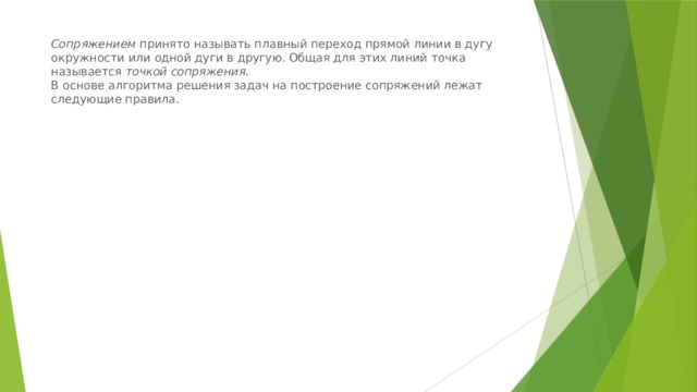 Сопряжением  принято называть плавный переход прямой линии в дугу окружности или одной дуги в другую. Общая для этих линий точка называется  точкой сопряжения.  В основе алгоритма решения задач на построение сопряжений лежат следующие правила. 