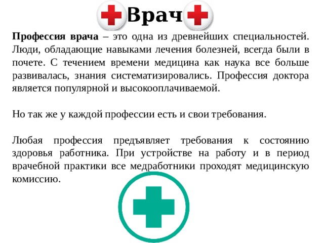 Врач Профессия врача – это одна из древнейших специальностей. Люди, обладающие навыками лечения болезней, всегда были в почете. С течением времени медицина как наука все больше развивалась, знания систематизировались. Профессия доктора является популярной и высокооплачиваемой. Но так же у каждой профессии есть и свои требования. Любая профессия предъявляет требования к состоянию здоровья работника. При устройстве на работу и в период врачебной практики все медработники проходят медицинскую комиссию. 