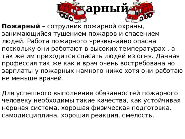 Пожарный Пожарный  – сотрудник пожарной охраны, занимающийся тушением пожаров и спасением людей. Работа пожарного чрезвычайно опасна поскольку они работают в высоких температурах , а так же им приходится спасать людей из огня. Данная профессия так же как и врач очень востребована но зарплаты у пожарных намного ниже хотя они работаю не меньше врачей. Для успешного выполнения обязанностей пожарного человеку необходимы такие качества, как устойчивая нервная система, хорошая физическая подготовка, самодисциплина, хорошая реакция, смелость. 