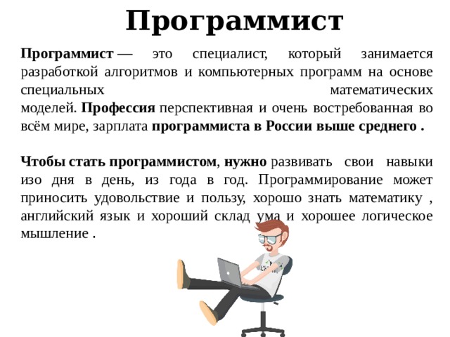 Программист Программист  — это специалист, который занимается разработкой алгоритмов и компьютерных программ на основе специальных математических моделей.  Профессия  перспективная и очень востребованная во всём мире, зарплата  программиста в России выше среднего .  Чтобы   стать   программистом ,  нужно  развивать свои навыки изо дня в день, из года в год. Программирование может приносить удовольствие и пользу, хорошо знать математику , английский язык и хороший склад ума и хорошее логическое мышление . 