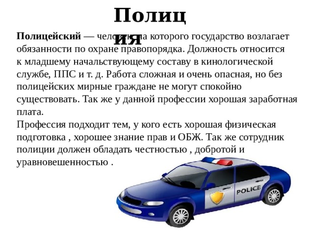 Полиция Полицейский  — человек, на которого государство возлагает обязанности по охране правопорядка. Должность относится к младшему начальствующему составу в кинологической службе, ППС и т. д. Работа сложная и очень опасная, но без полицейских мирные граждане не могут спокойно существовать. Так же у данной профессии хорошая заработная плата. Профессия подходит тем, у кого есть хорошая физическая подготовка , хорошее знание прав и ОБЖ. Так же сотрудник полиции должен обладать честностью , добротой и уравновешенностью . 