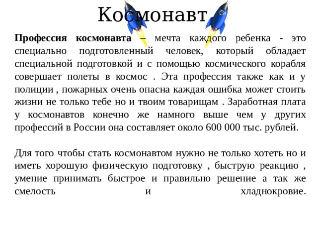 Космонавт Профессия космонавта – мечта каждого ребенка - это специально подготовленный человек, который обладает специальной подготовкой и с помощью космического корабля совершает полеты в космос . Эта профессия также как и у полиции , пожарных очень опасна каждая ошибка может стоить жизни не только тебе но и твоим товарищам . Заработная плата у космонавтов конечно же намного выше чем у других профессий в России она составляет около 600 000 тыс. рублей. Для того чтобы стать космонавтом нужно не только хотеть но и иметь хорошую физическую подготовку , быструю реакцию , умение принимать быстрое и правильно решение а так же смелость и хладнокровие.   