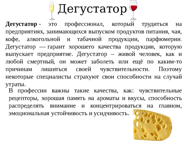 Дегустатор Дегустатор  - это профессионал, который трудиться на предприятиях, занимающихся выпуском продуктов питания, чая, кофе, алкогольной и табачной продукции, парфюмерии . Дегустатор — гарант хорошего качества продукции, которую выпускает предприятие. Дегустатор – живой человек, как и любой смертный, он может заболеть или ещё по каким-то причинам лишиться своей чувствительности. Поэтому некоторые специалисты страхуют свои способности на случай утраты.  В профессии важны такие качества, как: чувствительные рецепторы, хорошая память на ароматы и вкусы, способность распределять внимание и концентрироваться на главном, эмоциональная устойчивость и усидчивость . 
