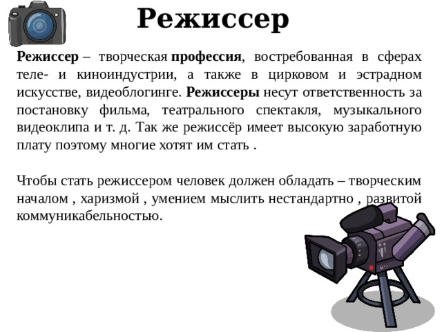 Режиссер Режиссер  – творческая  профессия , востребованная в сферах теле- и киноиндустрии, а также в цирковом и эстрадном искусстве, видеоблогинге.  Режиссеры  несут ответственность за постановку фильма, театрального спектакля, музыкального видеоклипа и т. д. Так же режиссёр имеет высокую заработную плату поэтому многие хотят им стать . Чтобы стать режиссером человек должен обладать – творческим началом , харизмой , умением мыслить нестандартно , развитой коммуникабельностью. 
