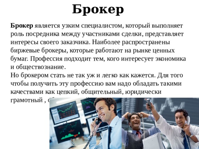 Брокер   Брокер  является узким специалистом, который выполняет роль посредника между участниками сделки, представляет интересы своего заказчика. Наиболее распространены биржевые брокеры, которые работают на рынке ценных бумаг. Профессия подходит тем, кого интересует экономика и обществознание. Но брокером стать не так уж и легко как кажется. Для того чтобы получить эту профессию вам надо обладать такими качествами как цепкий, общительный, юридически грамотный , образованный . 