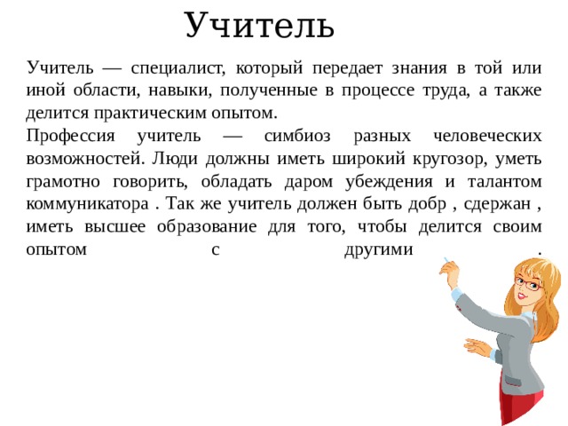 Учитель Учитель — специалист, который передает знания в той или иной области, навыки, полученные в процессе труда, а также делится практическим опытом. Профессия учитель — симбиоз разных человеческих возможностей. Люди должны иметь широкий кругозор, уметь грамотно говорить, обладать даром убеждения и талантом коммуникатора . Так же учитель должен быть добр , сдержан , иметь высшее образование для того, чтобы делится своим опытом с другими .    
