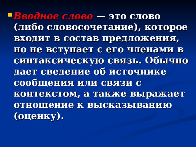 Вводное слово  — это слово (либо словосочетание), которое входит в состав предложения, но не вступает с его членами в синтаксическую связь. Обычно дает сведение об источнике сообщения или связи с контекстом, а также выражает отношение к высказыванию (оценку). 