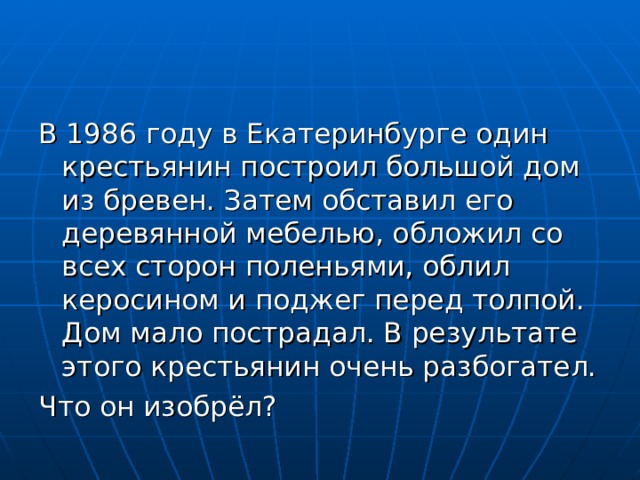 В 1986 году в Екатеринбурге один крестьянин построил большой дом из бревен. Затем обставил его деревянной мебелью, обложил со всех сторон поленьями, облил керосином и поджег перед толпой. Дом мало пострадал. В результате этого крестьянин очень разбогател. Что он изобрёл? 