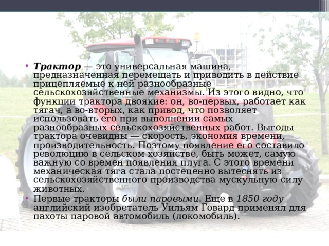 Трактор — это универсальная машина, предназначенная перемещать и приводить в действие прицепляемые к ней разнообразные сельскохозяйственные механизмы. Из этого видно, что функции трактора двоякие: он, во-первых, работает как тягач, а во-вторых, как привод, что позволяет использовать его при выполнении самых разнообразных сельскохозяйственных работ. Выгоды трактора очевидны — скорость, экономия времени, производительность. Поэтому появление его составило революцию в сельском хозяйстве, быть может, самую важную со времен появления плуга. С этого времени механическая тяга стала постепенно вытеснять из сельскохозяйственного производства мускульную силу животных. Первые тракторы были паровыми . Еще в 1850 году английский изобретатель Уильям Говард применял для пахоты паровой автомобиль (локомобиль). 