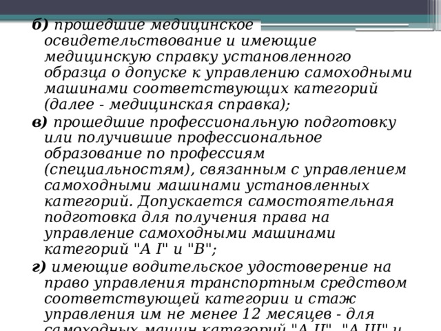 б) прошедшие медицинское освидетельствование и имеющие медицинскую справку установленного образца о допуске к управлению самоходными машинами соответствующих категорий (далее - медицинская справка); в) прошедшие профессиональную подготовку или получившие профессиональное образование по профессиям (специальностям), связанным с управлением самоходными машинами установленных категорий. Допускается самостоятельная подготовка для получения права на управление самоходными машинами категорий 