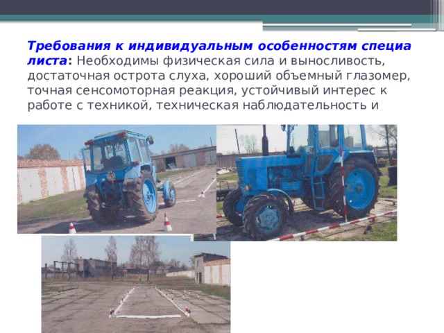 Требования к индивидуальным особенностям специалиста :  Необходимы физическая сила и выносливость, достаточная острота слуха, хороший объемный глазомер, точная сенсомоторная реакция, устойчивый интерес к работе с техникой, техническая наблюдательность и смекалка . 