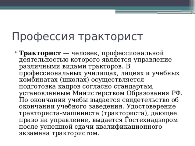 Профессия тракторист Тракторист  — человек, профессиональной деятельностью которого является управление различными видами тракторов. В профессиональных училищах, лицеях и учебных комбинатах (школах) осуществляется подготовка кадров согласно стандартам, установленным Министерством Образования РФ. По окончании учебы выдается свидетельство об окончании учебного заведения. Удостоверение тракториста-машиниста (тракториста), дающее право на управление, выдается Гостехнадзором после успешной сдачи квалификационного экзамена трактористом. 