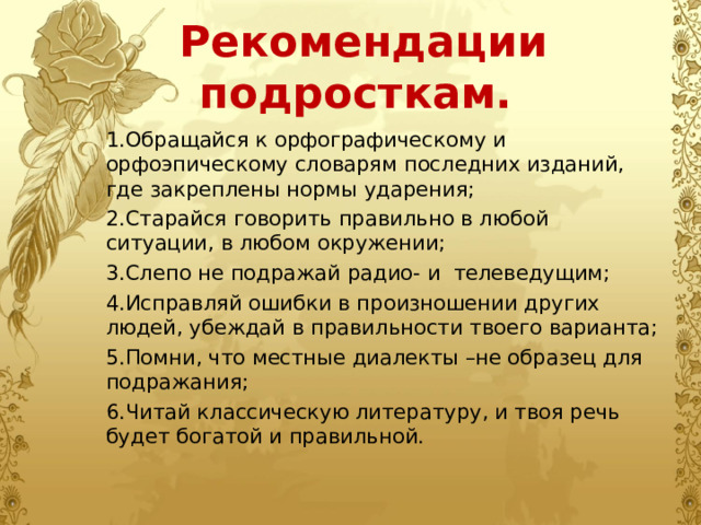 Рекомендации подросткам. 1.Обращайся к орфографическому и орфоэпическому словарям последних изданий, где закреплены нормы ударения; 2.Старайся говорить правильно в любой ситуации, в любом окружении; 3.Слепо не подражай радио- и телеведущим; 4.Исправляй ошибки в произношении других людей, убеждай в правильности твоего варианта; 5.Помни, что местные диалекты –не образец для подражания; 6.Читай классическую литературу, и твоя речь будет богатой и правильной. 