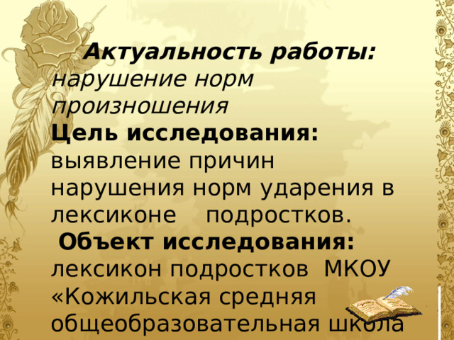 Актуальность работы: нарушение норм произношения Цель исследования: выявление причин нарушения норм ударения в лексиконе подростков.  Объект исследования: лексикон подростков МКОУ «Кожильская средняя общеобразовательная школа 8, 9, 10, 11 классов в количестве 45 человек. 