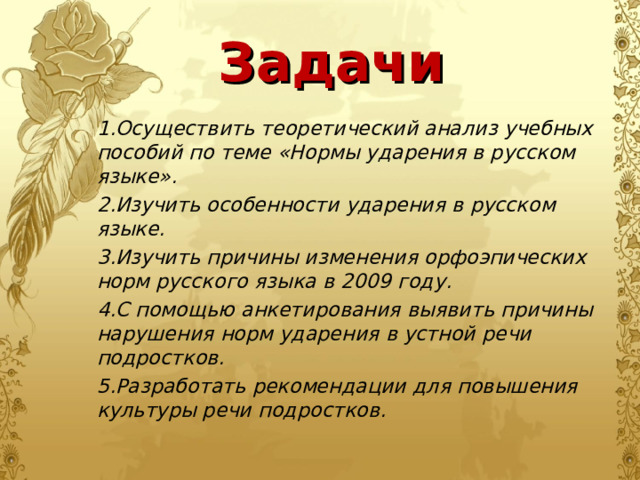 Задачи 1.Осуществить теоретический анализ учебных пособий по теме «Нормы ударения в русском языке». 2.Изучить особенности ударения в русском языке. 3.Изучить причины изменения орфоэпических норм русского языка в 2009 году. 4.С помощью анкетирования выявить причины нарушения норм ударения в устной речи подростков. 5.Разработать рекомендации для повышения культуры речи подростков.  