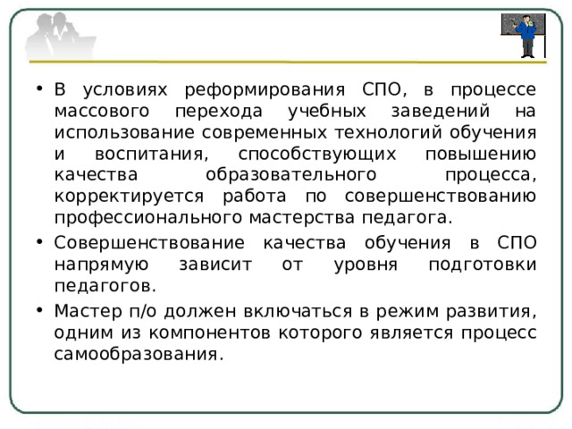 В условиях реформирования СПО, в процессе массового перехода учебных заведений на использование современных технологий обучения и воспитания, способствующих повышению качества образовательного процесса, корректируется работа по совершенствованию профессионального мастерства педагога. Совершенствование качества обучения в СПО напрямую зависит от уровня подготовки педагогов. Мастер п/о должен включаться в режим развития, одним из компонентов которого является процесс самообразования.  