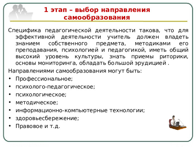  1 этап – выбор направления самообразования   Специфика педагогической деятельности такова, что для эффективной деятельности учитель должен владеть знанием собственного предмета, методиками его преподавания, психологией и педагогикой, иметь общий высокий уровень культуры, знать приемы риторики, основы мониторинга, обладать большой эрудицией . Направлениями самообразования могут быть: Профессиональное ; психолого-педагогическое; психологическое; методическое; информационно-компьютерные технологии ; здоровьесбережение; Правовое и т.д.   