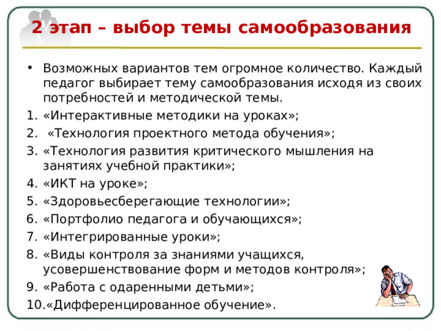 2 этап – выбор темы самообразования   Возможных вариантов тем огромное количество. Каждый педагог выбирает тему самообразования исходя из своих потребностей и методической темы. «Интерактивные методики на уроках»;  «Технология проектного метода обучения»; «Технология развития критического мышления на занятиях учебной практики»; «ИКТ на уроке»; «Здоровьесберегающие технологии»; «Портфолио педагога и обучающихся»; «Интегрированные уроки»; «Виды контроля за знаниями учащихся, усовершенствование форм и методов контроля»; «Работа с одаренными детьми» ; «Дифференцированное обучение».  