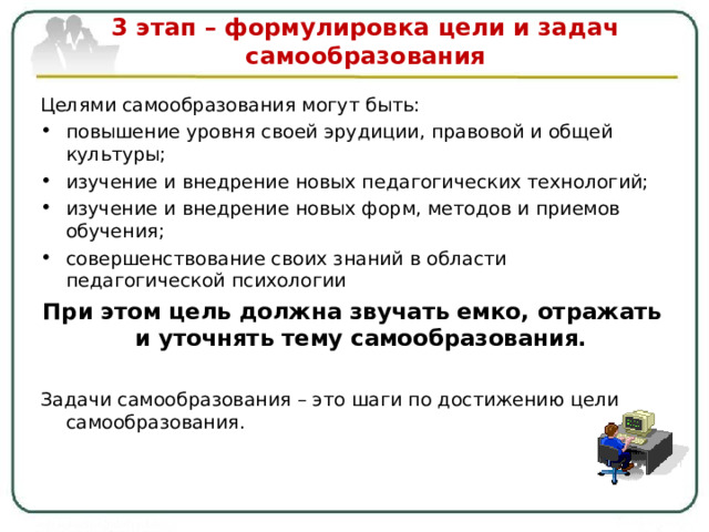  3 этап – формулировка цели и задач самообразования   Целями самообразования могут быть: повышение уровня своей эрудиции, правовой и общей культуры; изучение и внедрение новых педагогических технологий; изучение и внедрение новых форм, методов и приемов обучения; совершенствование своих знаний в области педагогической психологии При этом цель должна звучать емко, отражать и уточнять тему самообразования.  Задачи самообразования – это шаги по достижению цели самообразования. 