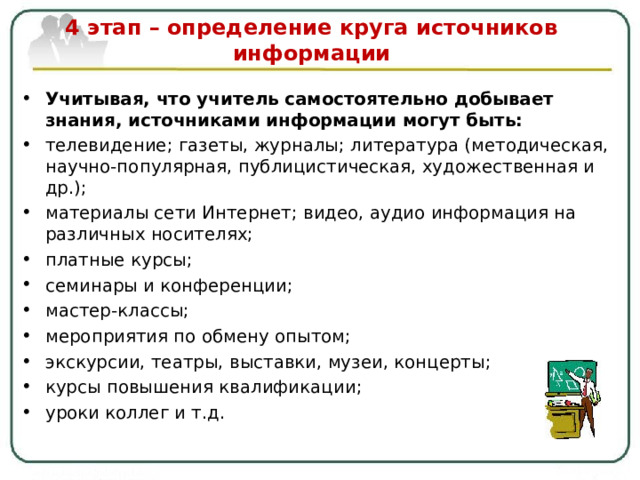  4 этап – определение круга источников информации   Учитывая, что учитель самостоятельно добывает знания, источниками информации могут быть: телевидение ; газеты, журналы ; литература (методическая, научно-популярная, публицистическая, художественная и др.); материалы сети Интернет ; видео, аудио информация на различных носителях; платные курсы ; семинары и конференции ; мастер-классы ; мероприятия по обмену опытом ; экскурсии, театры, выставки, музеи, концерты; курсы повышения квалификации ; уроки коллег и т.д.   