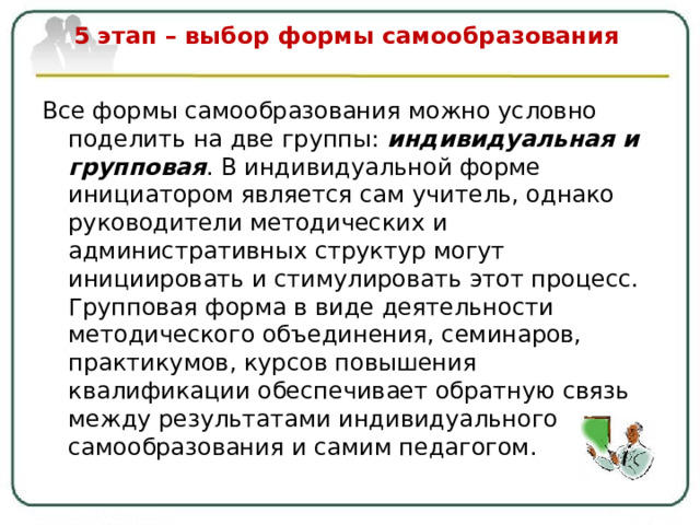  5 этап – выбор формы самообразования   Все формы самообразования можно условно поделить на две группы: индивидуальная и групповая . В индивидуальной форме инициатором является сам учитель, однако руководители методических и административных структур могут инициировать и стимулировать этот процесс. Групповая форма в виде деятельности методического объединения, семинаров, практикумов, курсов повышения квалификации обеспечивает обратную связь между результатами индивидуального самообразования и самим педагогом. 