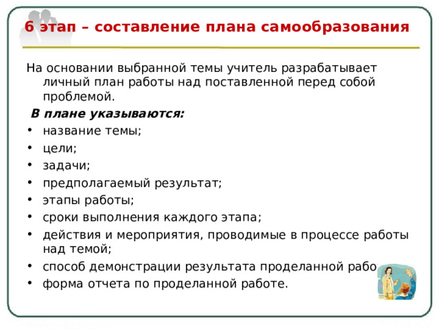  6 этап – составление плана самообразования   На основании выбранной темы учитель разрабатывает личный план работы над поставленной перед собой проблемой.  В плане указываются: название темы ; цели ; задачи ; предполагаемый результат ; этапы работы ; сроки выполнения каждого этапа ; действия и мероприятия, проводимые в процессе работы над темой; способ демонстрации результата проделанной работы; форма отчета по проделанной работе.  