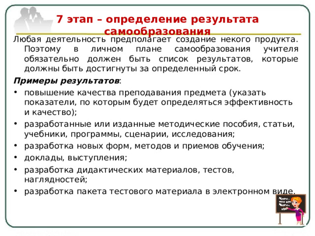   7 этап – определение результата самообразования   Любая деятельность предполагает создание некого продукта. Поэтому в личном плане самообразования учителя обязательно должен быть список результатов, которые должны быть достигнуты за определенный срок. Примеры результатов : повышение качества преподавания предмета (указать показатели, по которым будет определяться эффективность и качество); разработанные или изданные методические пособия, статьи, учебники, программы, сценарии, исследования; разработка новых форм, методов и приемов обучения; доклады, выступления ; разработка дидактических материалов, тестов, наглядностей; разработка пакета тестового материала в электронном виде. 