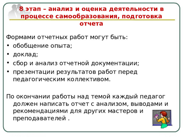   8 этап – анализ и оценка деятельности в процессе самообразования, подготовка отчета   Формами отчетных работ могут быть: обобщение опыта ; доклад ; сбор и анализ отчетной документации; презентации результатов работ перед педагогическим коллективом.  По окончании работы над темой каждый педагог должен написать отчет с анализом, выводами и рекомендациями для других мастеров и преподавателей . 