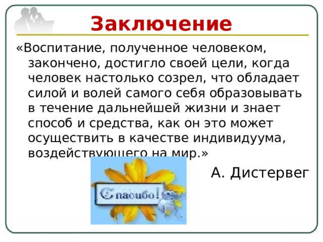 Заключение «Воспитание, полученное человеком, закончено, достигло своей цели, когда человек настолько созрел, что обладает силой и волей самого себя образовывать в течение дальнейшей жизни и знает способ и средства, как он это может осуществить в качестве индивидуума, воздействующего на мир.» А. Дистервег 