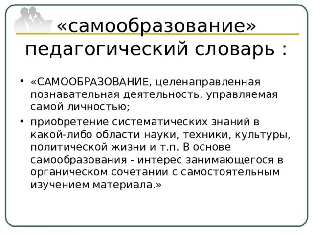 «самообразование» педагогический словарь :   «САМООБРАЗОВАНИЕ, целенаправленная познавательная деятельность, управляемая самой личностью; приобретение систематических знаний в какой-либо области науки, техники, культуры, политической жизни и т.п. В основе самообразования - интерес занимающегося в органическом сочетании с самостоятельным изучением материала.»  