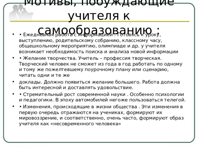 Мотивы, побуждающие учителя к самообразованию :   • Ежедневная работа с информацией . Готовясь к уроку, выступлению, родительскому собранию, классному часу, общешкольному мероприятию, олимпиаде и др. у учителя возникает необходимость поиска и анализа новой информации • Желание творчества. Учитель – профессия творческая. Творческий человек не сможет из года в год работать по одному и тому же пожелтевшему поурочному плану или сценарию, читать одни и те же доклады. Должно появиться желание большего. Работа должна быть интересной и доставлять удовольствие. • Стремительный рост современной науки . Особенно психологии и педагогики. В эпоху автомобилей негоже пользоваться телегой. • Изменения, происходящие в жизни общества . Эти изменения в первую очередь отражаются на учениках, формируют их мировоззрение, и соответственно, очень часто, формируют образ учителя как «несовременного человека»  