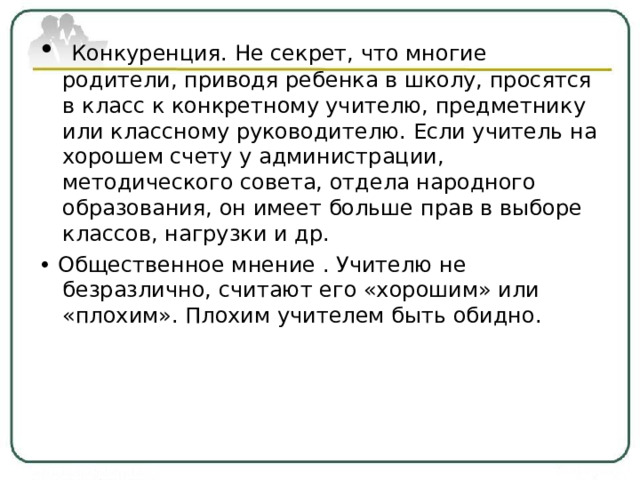   Конкуренция. Не секрет, что многие родители, приводя ребенка в школу, просятся в класс к конкретному учителю, предметнику или классному руководителю. Если учитель на хорошем счету у администрации, методического совета, отдела народного образования, он имеет больше прав в выборе классов, нагрузки и др. • Общественное мнение . Учителю не безразлично, считают его «хорошим» или «плохим». Плохим учителем быть обидно. 