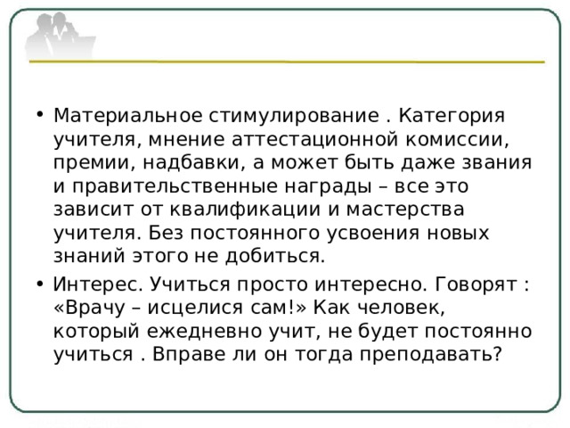 Материальное стимулирование . Категория учителя, мнение аттестационной комиссии, премии, надбавки, а может быть даже звания и правительственные награды – все это зависит от квалификации и мастерства учителя. Без постоянного усвоения новых знаний этого не добиться. • Интерес. Учиться просто интересно. Говорят : «Врачу – исцелися сам!» Как человек, который ежедневно учит, не будет постоянно учиться . Вправе ли он тогда преподавать? 