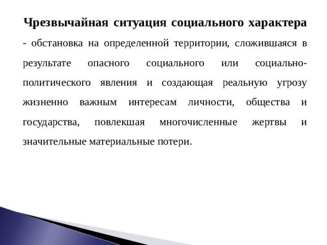 Чрезвычайная ситуация социального характера - обстановка на определенной территории, сложившаяся в результате опасного социального или социально-политического явления и создающая реальную угрозу жизненно важным интересам личности, общества и государства, повлекшая многочисленные жертвы и значительные материальные потери. 
