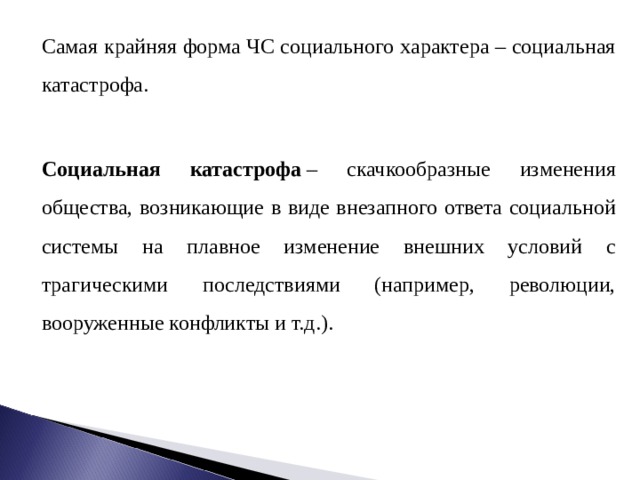 Самая крайняя форма ЧС социального характера – социальная катастрофа. Социальная катастрофа  – скачкообразные изменения общества, возникающие в виде внезапного ответа социальной системы на плавное изменение внешних условий с трагическими последствиями (например, революции, вооруженные конфликты и т.д.). 