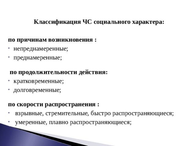 Классификация ЧС социального характера:  по причинам возникновения : непреднамеренные; преднамеренные;    по продолжительности действия: кратковременные; долговременные;  по скорости распространения :  взрывные, стремительные, быстро распространяющиеся;  умеренные, плавно распространяющиеся; 