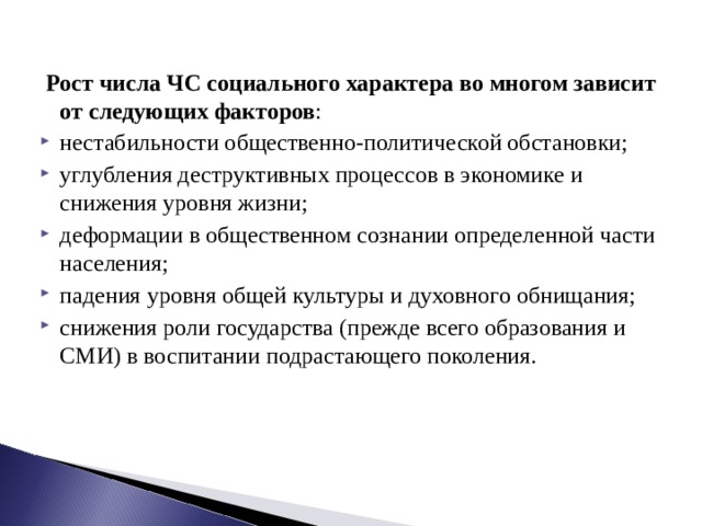  Рост числа ЧС социального характера во многом зависит от следующих факторов : нестабильности общественно-политической обстановки; углубления деструктивных процессов в экономике и снижения уровня жизни; деформации в общественном сознании определенной части населения; падения уровня общей культуры и духовного обнищания; снижения роли государства (прежде всего образования и СМИ) в воспитании подрастающего поколения. 