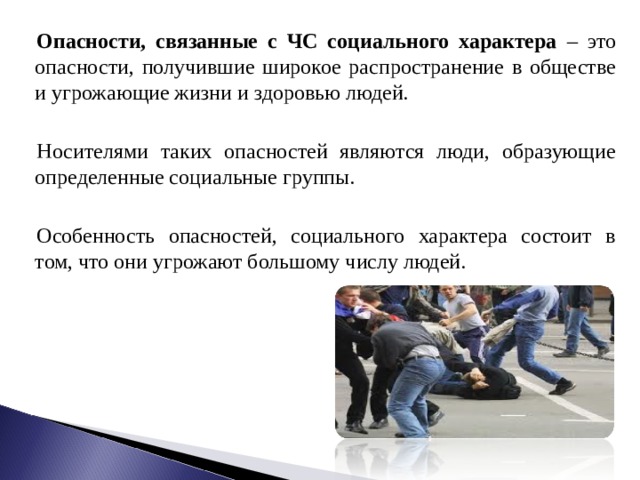 Опасности, связанные с ЧС социального характера – это опасности, получившие широкое распространение в обществе и угрожающие жизни и здоровью людей. Носителями таких опасностей являются люди, образующие определенные социальные группы. Особенность опасностей, социального характера состоит в том, что они угрожают большому числу людей. 