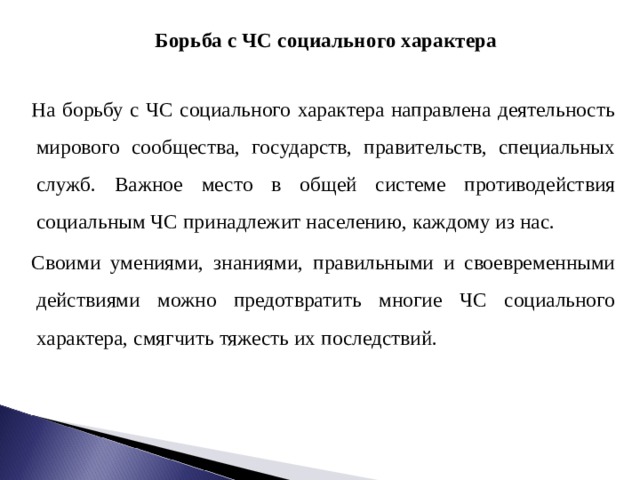  Борьба с ЧС социального характера  На борьбу с ЧС социального характера направлена деятельность мирового сообщества, государств, правительств, специальных служб. Важное место в общей системе противодействия социальным ЧС принадлежит населению, каждому из нас. Своими умениями, знаниями, правильными и своевременными действиями можно предотвратить многие ЧС социального характера, смягчить тяжесть их последствий. 