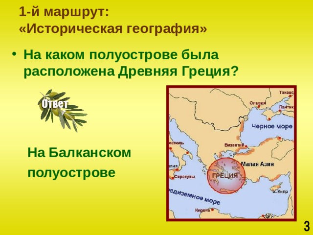 1-й маршрут:  «Историческая география» На каком полуострове была расположена Древняя Греция?     На Балканском  полуострове 