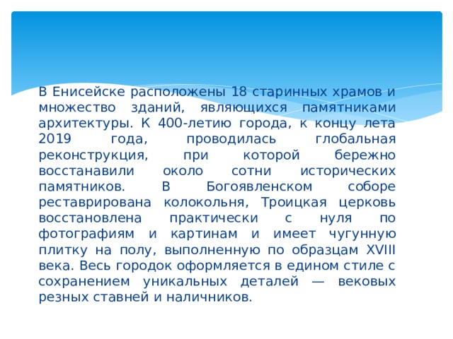 В Енисейске расположены 18 старинных храмов и множество зданий, являющихся памятниками архитектуры. К 400-летию города, к концу лета 2019 года, проводилась глобальная реконструкция, при которой бережно восстанавили около сотни исторических памятников. В Богоявленском соборе реставрирована колокольня, Троицкая церковь восстановлена практически с нуля по фотографиям и картинам и имеет чугунную плитку на полу, выполненную по образцам XVIII века. Весь городок оформляется в едином стиле с сохранением уникальных деталей — вековых резных ставней и наличников. 