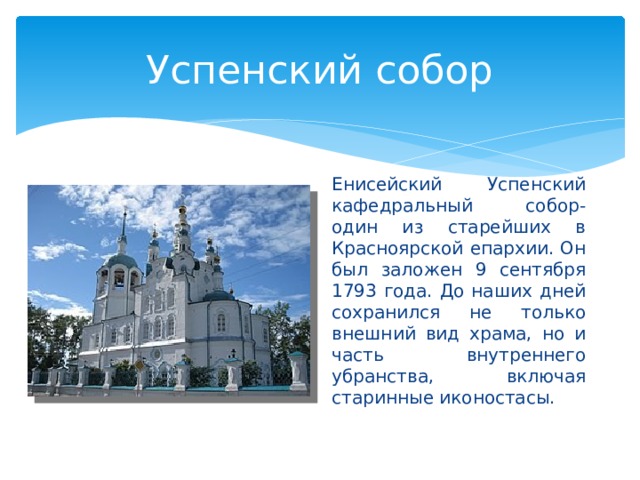 Успенский собор Енисейский Успенский кафедральный собор- один из старейших в Красноярской епархии. Он был заложен 9 сентября 1793 года. До наших дней сохранился не только внешний вид храма, но и часть внутреннего убранства, включая старинные иконостасы. 
