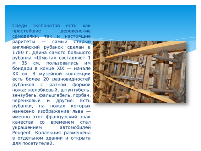 Среди экспонатов есть как простейшие деревенские самоделки, так и настоящие раритеты — самый старый английский рубанок сделан в 1780 г. Длина самого большого рубанка «Шмыга» составляет 1 м 35 см, пользовались им бондари в конце XIX — начале XX вв. В музейной коллекции есть более 20 разновидностей рубанков с разной формой ножа: желобковый, шпунтубель, зензубель, фальцгебель, горбач, черенковый и другие. Есть рубанки, на ножах которых нанесено изображение льва — именно этот французский знак качества со временем стал украшением автомобилей Peugeot. Коллекция размещена в отдельном здании и открыта для посетителей. 