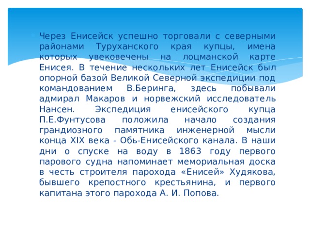 Через Енисейск успешно торговали с северными районами Туруханского края купцы, имена которых увековечены на лоцманской карте Енисея. В течение нескольких лет Енисейск был опорной базой Великой Северной экспедиции под командованием В.Беринга, здесь побывали адмирал Макаров и норвежский исследователь Нансен. Экспедиция енисейского купца П.Е.Фунтусова положила начало создания грандиозного памятника инженерной мысли конца XIX века - Обь-Енисейского канала. В наши дни о спуске на воду в 1863 году первого парового судна напоминает мемориальная доска в честь строителя парохода «Енисей» Худякова, бывшего крепостного крестьянина, и первого капитана этого парохода А. И. Попова. 