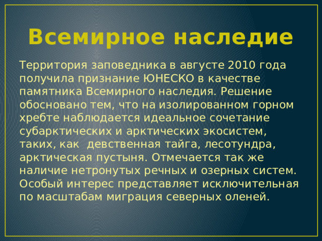 Всемирное наследие Территория заповедника в августе 2010 года получила признание ЮНЕСКО в качестве памятника Всемирного наследия. Решение обосновано тем, что на изолированном горном хребте наблюдается идеальное сочетание субарктических и арктических экосистем, таких, как девственная тайга, лесотундра, арктическая пустыня. Отмечается так же наличие нетронутых речных и озерных систем. Особый интерес представляет исключительная по масштабам миграция северных оленей. 