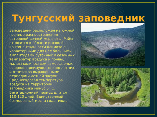 Тунгусский заповедник Заповедник расположен на южной границе распространения островной вечной мерзлоты. Район относится к области высокой континентальности климата с характерными для нее большими амплитудами суточных и сезонных температур воздуха и почвы, малым количеством атмосферных осадков, преимущественно летних, и отчетливо выраженными периодами летней засухи. Среднегодовая температура воздуха на территории заповедника минус 6 ° С. Вегетационный период длится 110-120 дней. Единственный безморозный месяц года- июль. 