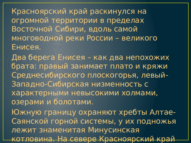Красноярский край раскинулся на огромной территории в пределах Восточной Сибири, вдоль самой многоводной реки России – великого Енисея. Два берега Енисея – как два непохожих брата: правый занимает плато и кряжи Среднесибирского плоскогорья, левый- Западно-Сибирская низменность с характерными невысокими холмами, озерами и болотами. Южную границу охраняют хребты Алтае-Саянской горной системы, у их подножья лежит знаменитая Минусинская котловина. На севере Красноярский край омывается водами двух морей Северно-Ледовитого океана: Карским морем и морем Лаптевых. 
