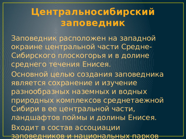 Центральносибирский заповедник Заповедник расположен на западной окраине центральной части Средне-Сибирского плоскогорья и в долине среднего течения Енисея. Основной целью создания заповедника является сохранение и изучение разнообразных наземных и водных природных комплексов среднетаежной Сибири в ее центральной части, ландшафтов поймы и долины Енисея. Входит в состав ассоциации заповедников и национальных парков Алтай-Саянского экорегиона. 
