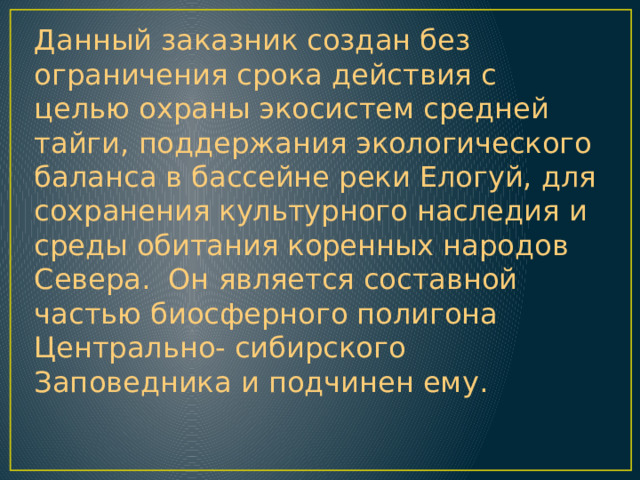 Данный заказник создан без ограничения срока действия с целью охраны экосистем средней тайги, поддержания экологического баланса в бассейне реки Елогуй, для сохранения культурного наследия и среды обитания коренных народов Севера. Он является составной частью биосферного полигона Центрально- сибирского Заповедника и подчинен ему. 